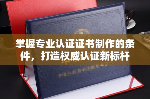 交城掌握专业认证证书制作的条件，打造权威认证新标杆